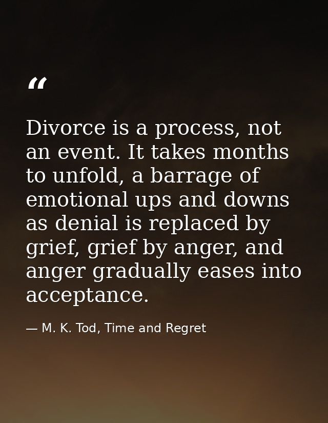 Divorce is a process, not an event. It takes months to unfold, a barrage of emotional ups and downs as denial is replace — M. K. Tod, Time and Regret
