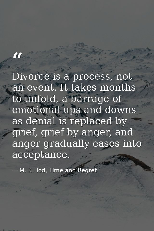Divorce is a process, not an event. It takes months to unfold, a barrage of emotional ups and downs as denial is replace — M. K. Tod, Time and Regret