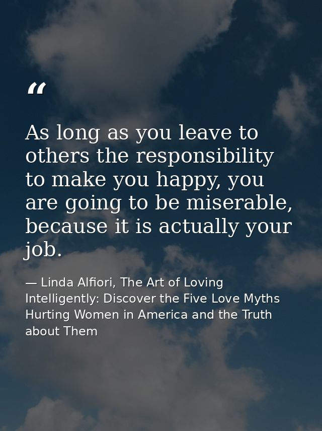 As long as you leave to others the responsibility to make you happy, you are going to be miserable, because it is actual — Linda Alfiori, The Art of Loving Intelligently: Discover the Five Love Myths Hurting Women in America and the Truth about Them