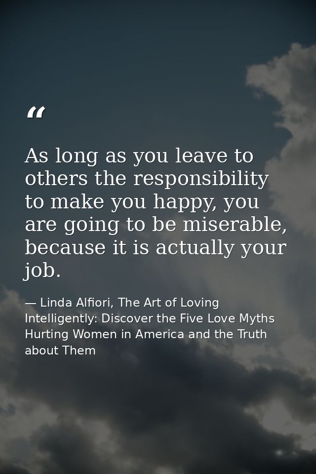 As long as you leave to others the responsibility to make you happy, you are going to be miserable, because it is actual — Linda Alfiori, The Art of Loving Intelligently: Discover the Five Love Myths Hurting Women in America and the Truth about Them