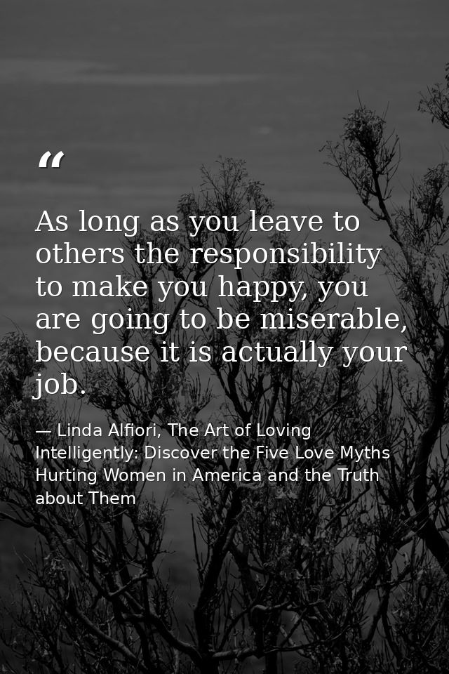 As long as you leave to others the responsibility to make you happy, you are going to be miserable, because it is actual — Linda Alfiori, The Art of Loving Intelligently: Discover the Five Love Myths Hurting Women in America and the Truth about Them