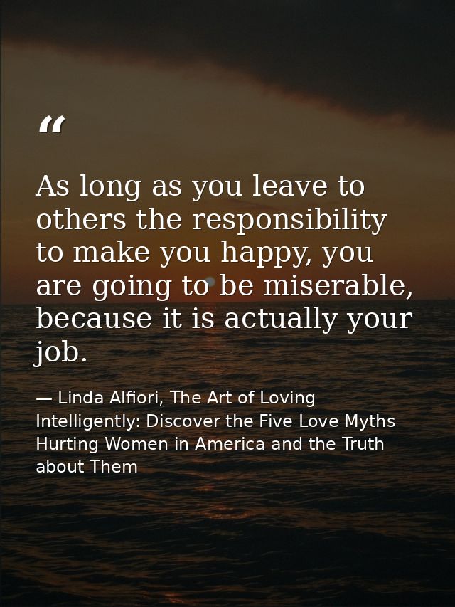 As long as you leave to others the responsibility to make you happy, you are going to be miserable, because it is actual — Linda Alfiori, The Art of Loving Intelligently: Discover the Five Love Myths Hurting Women in America and the Truth about Them