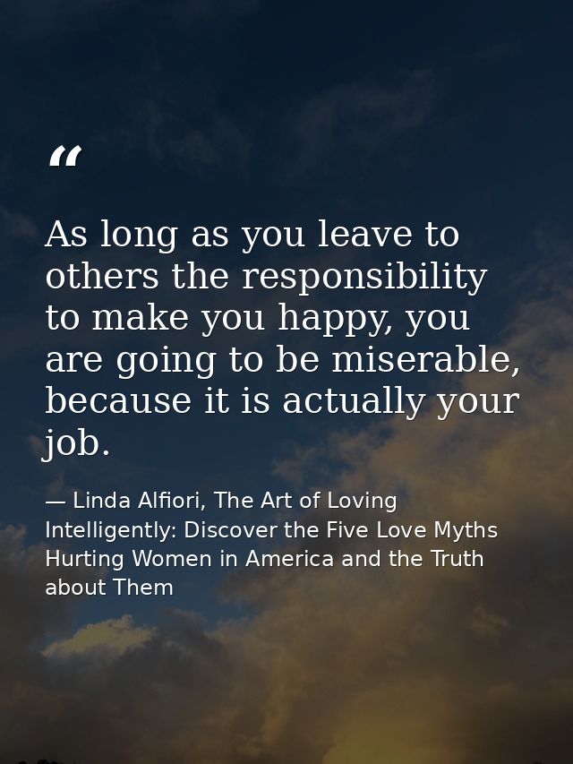 As long as you leave to others the responsibility to make you happy, you are going to be miserable, because it is actual — Linda Alfiori, The Art of Loving Intelligently: Discover the Five Love Myths Hurting Women in America and the Truth about Them