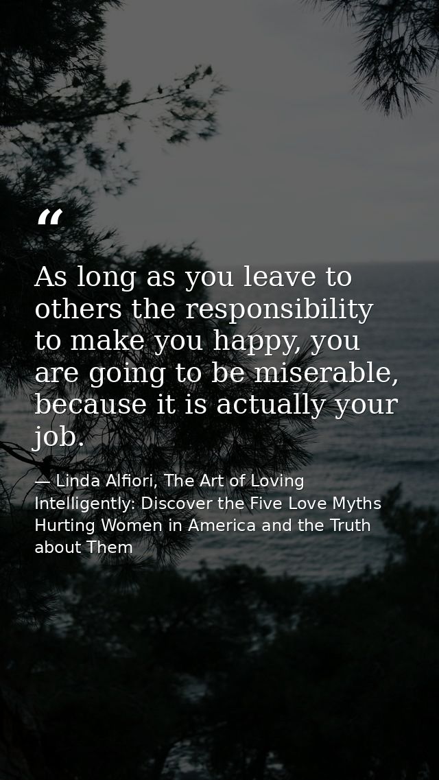 As long as you leave to others the responsibility to make you happy, you are going to be miserable, because it is actual — Linda Alfiori, The Art of Loving Intelligently: Discover the Five Love Myths Hurting Women in America and the Truth about Them