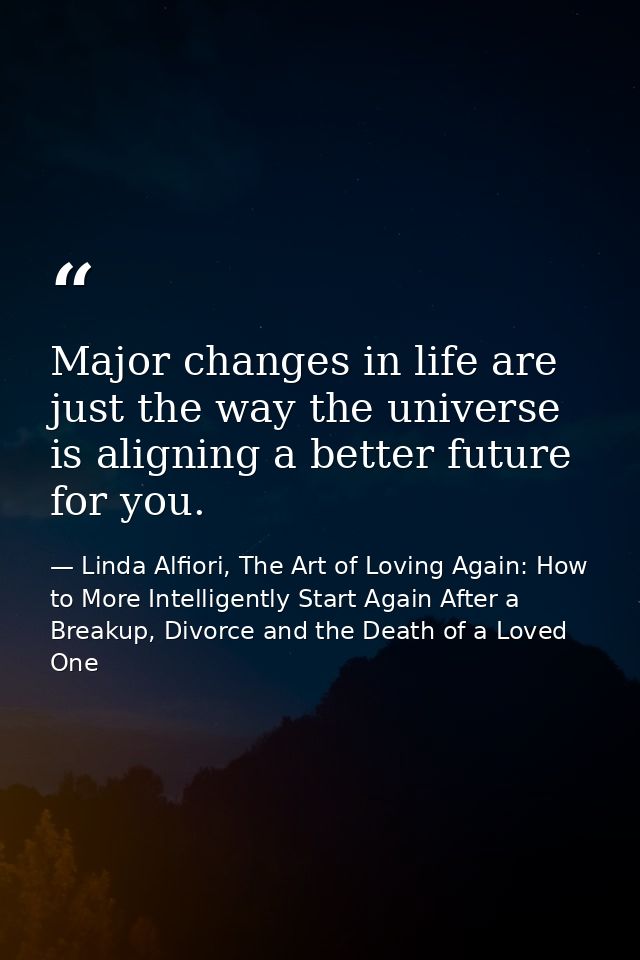 Major changes in life are just the way the universe is aligning a better future for you. — Linda Alfiori, The Art of Loving Again: How to More Intelligently Start Again After a Breakup, Divorce and the Death of a Loved One