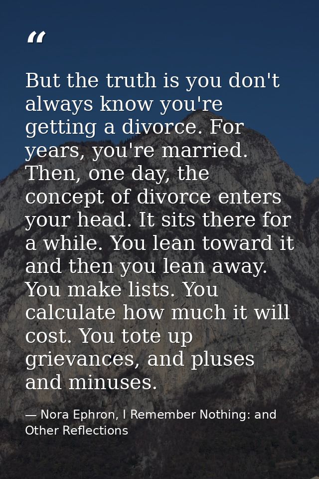 But the truth is you don't always know you're getting a divorce. For years, you're married. Then, one day, the concept o — Nora Ephron, I Remember Nothing: and Other Reflections