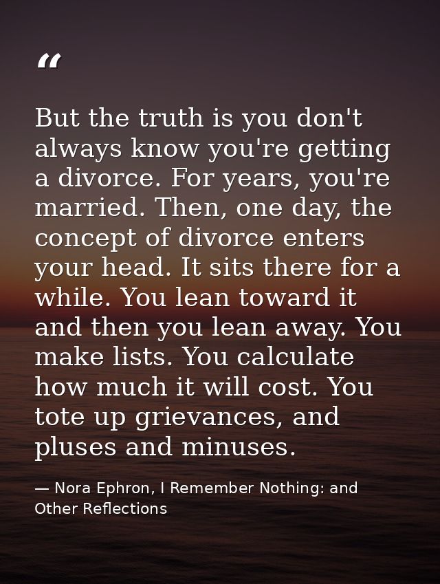 But the truth is you don't always know you're getting a divorce. For years, you're married. Then, one day, the concept o — Nora Ephron, I Remember Nothing: and Other Reflections