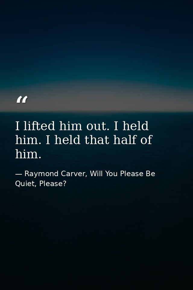 I lifted him out. I held him. I held that half of him. — Raymond Carver, Will You Please Be Quiet, Please?