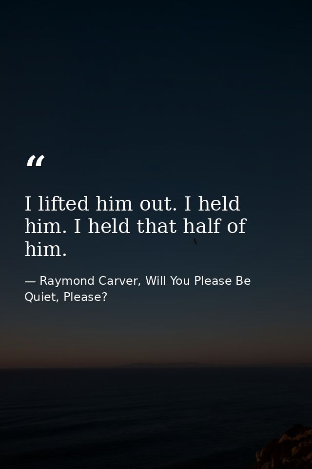I lifted him out. I held him. I held that half of him. — Raymond Carver, Will You Please Be Quiet, Please?