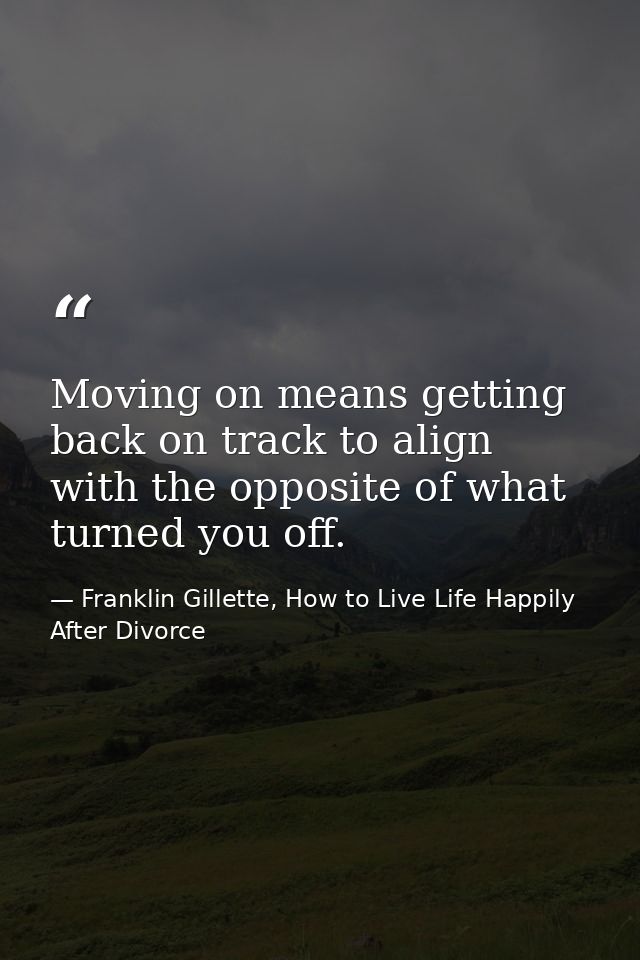 Moving on means getting back on track to align with the opposite of what turned you off. — Franklin Gillette, How to Live Life Happily After Divorce