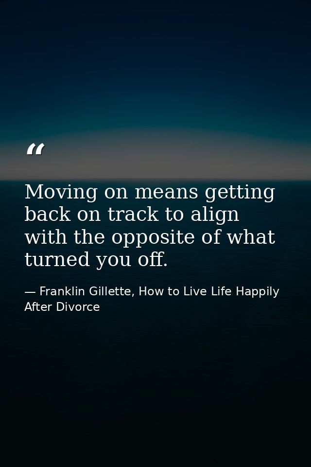 Moving on means getting back on track to align with the opposite of what turned you off. — Franklin Gillette, How to Live Life Happily After Divorce