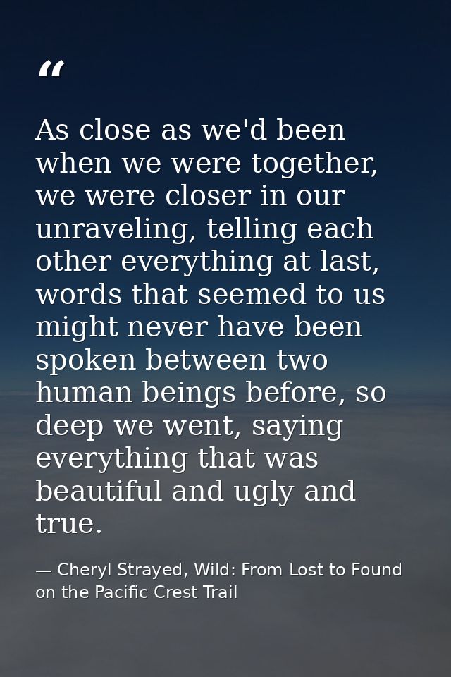 As close as we'd been when we were together, we were closer in our unraveling, telling each other everything at last, wo — Cheryl Strayed, Wild: From Lost to Found on the Pacific Crest Trail