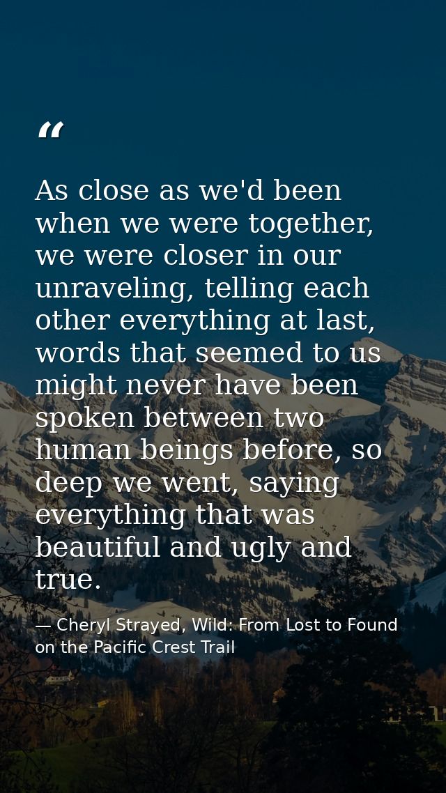 As close as we'd been when we were together, we were closer in our unraveling, telling each other everything at last, wo — Cheryl Strayed, Wild: From Lost to Found on the Pacific Crest Trail