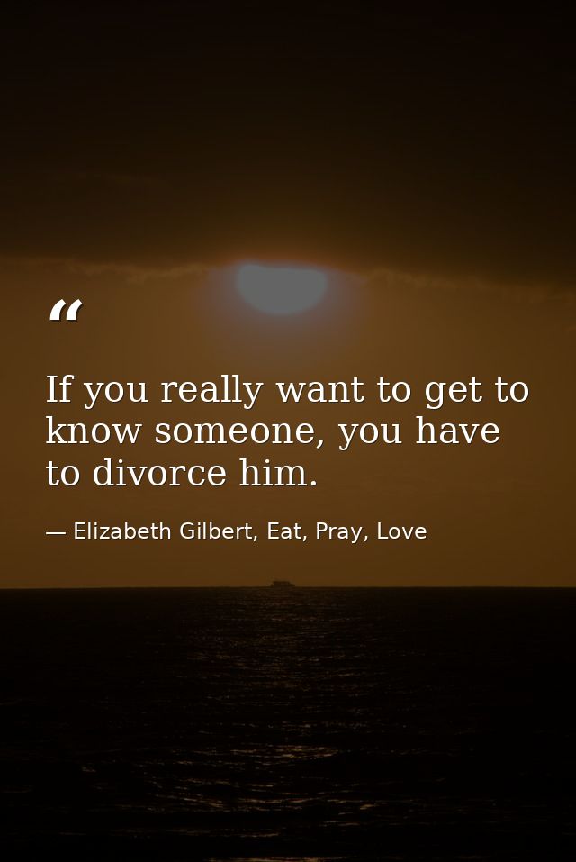 If you really want to get to know someone, you have to divorce him. — Elizabeth Gilbert, Eat, Pray, Love