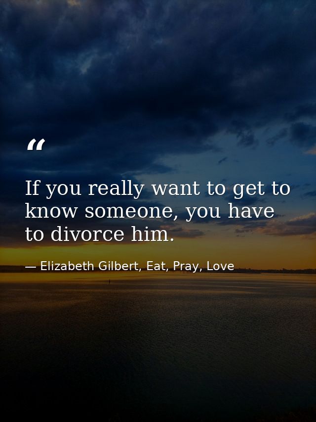 If you really want to get to know someone, you have to divorce him. — Elizabeth Gilbert, Eat, Pray, Love