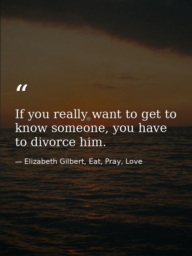 If you really want to get to know someone, you have to divorce him. — Elizabeth Gilbert, Eat, Pray, Love