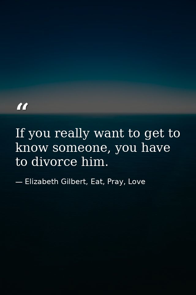 If you really want to get to know someone, you have to divorce him. — Elizabeth Gilbert, Eat, Pray, Love