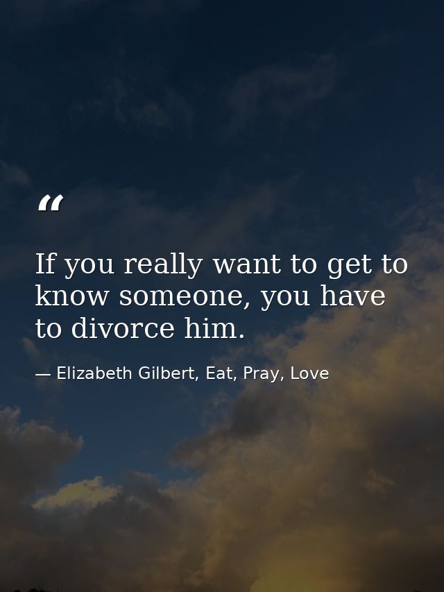 If you really want to get to know someone, you have to divorce him. — Elizabeth Gilbert, Eat, Pray, Love