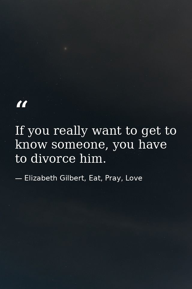 If you really want to get to know someone, you have to divorce him. — Elizabeth Gilbert, Eat, Pray, Love