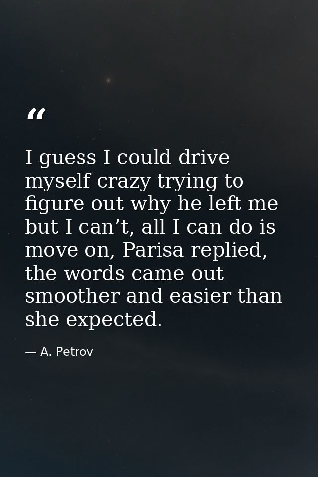 I guess I could drive myself crazy trying to figure out why he left me but I can’t, all I can do is move on, Parisa repl — A. Petrov
