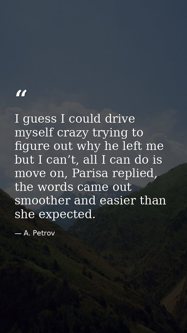 I guess I could drive myself crazy trying to figure out why he left me but I can’t, all I can do is move on, Parisa repl — A. Petrov