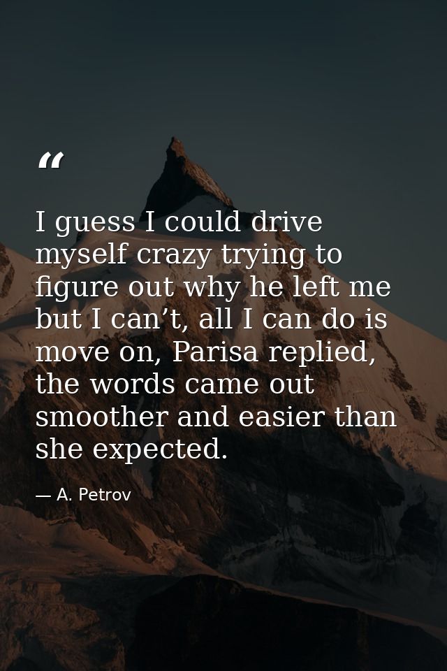 I guess I could drive myself crazy trying to figure out why he left me but I can’t, all I can do is move on, Parisa repl — A. Petrov