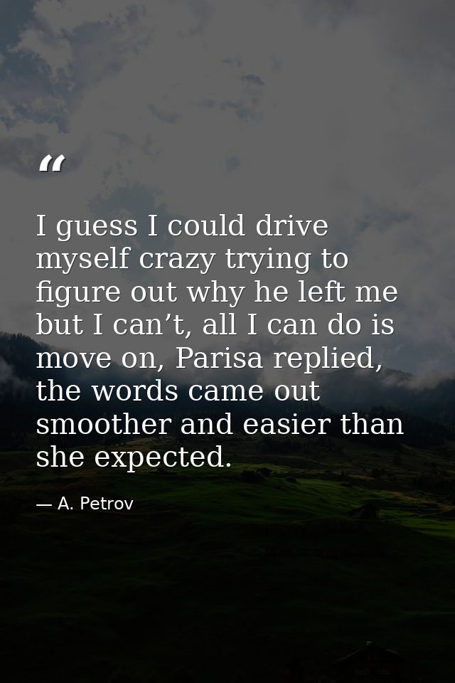 I guess I could drive myself crazy trying to figure out why he left me but I can’t, all I can do is move on, Parisa repl — A. Petrov
