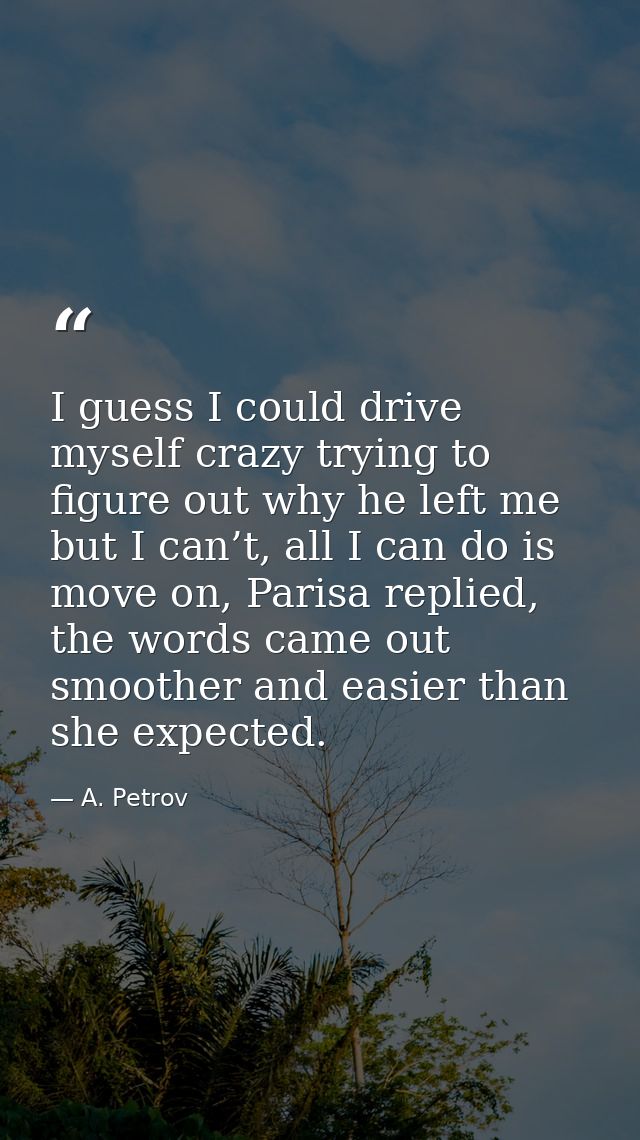 I guess I could drive myself crazy trying to figure out why he left me but I can’t, all I can do is move on, Parisa repl — A. Petrov