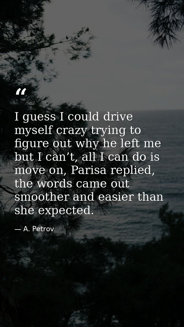 I guess I could drive myself crazy trying to figure out why he left me but I can’t, all I can do is move on, Parisa repl — A. Petrov