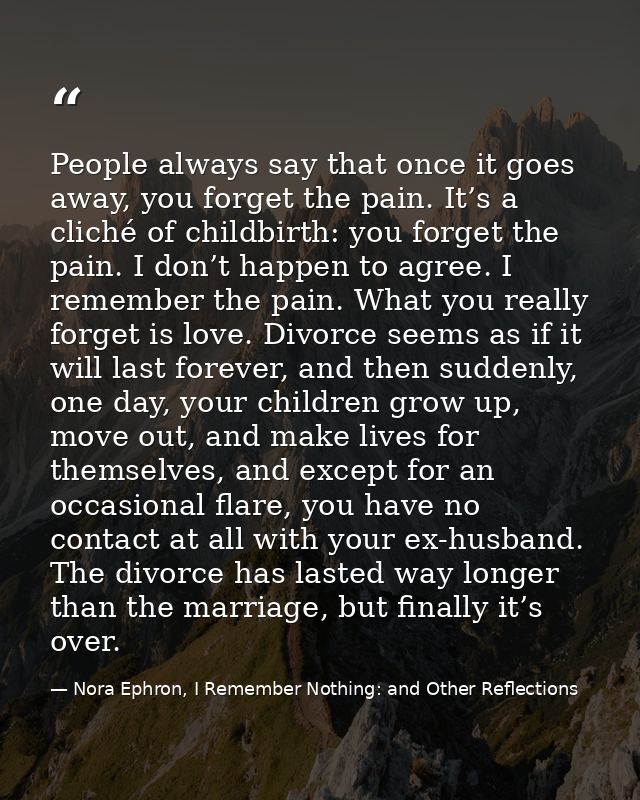 People always say that once it goes away, you forget the pain. It’s a cliché of childbirth: you forget the pain. I don’t — Nora Ephron, I Remember Nothing: and Other Reflections
