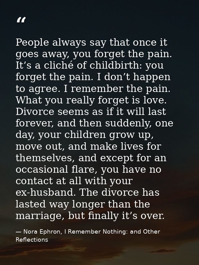 People always say that once it goes away, you forget the pain. It’s a cliché of childbirth: you forget the pain. I don’t — Nora Ephron, I Remember Nothing: and Other Reflections