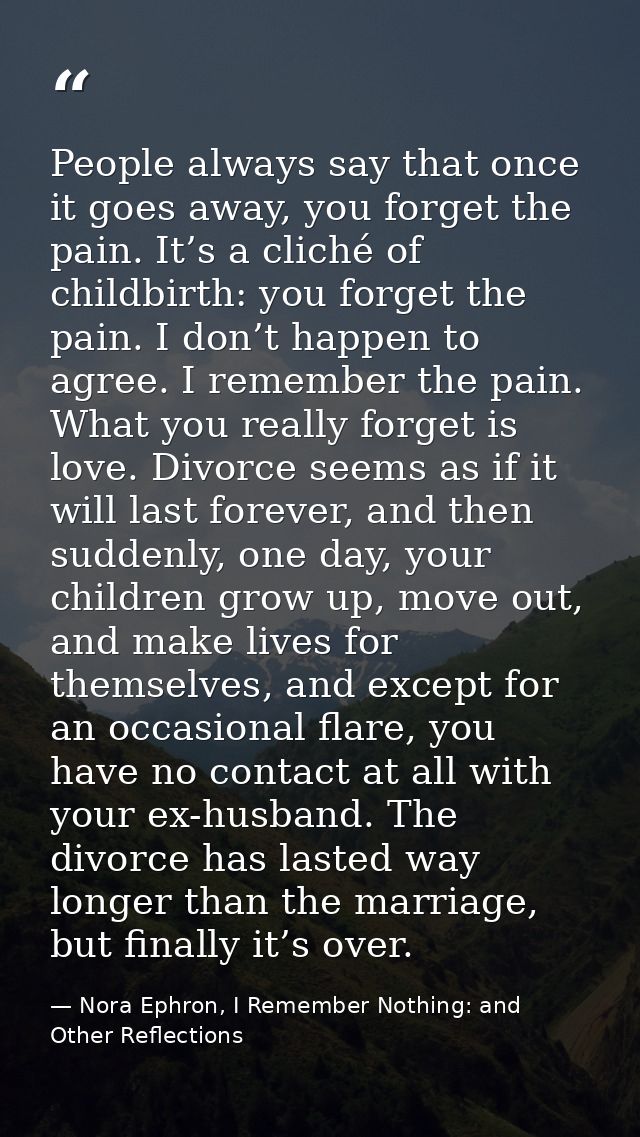 People always say that once it goes away, you forget the pain. It’s a cliché of childbirth: you forget the pain. I don’t — Nora Ephron, I Remember Nothing: and Other Reflections