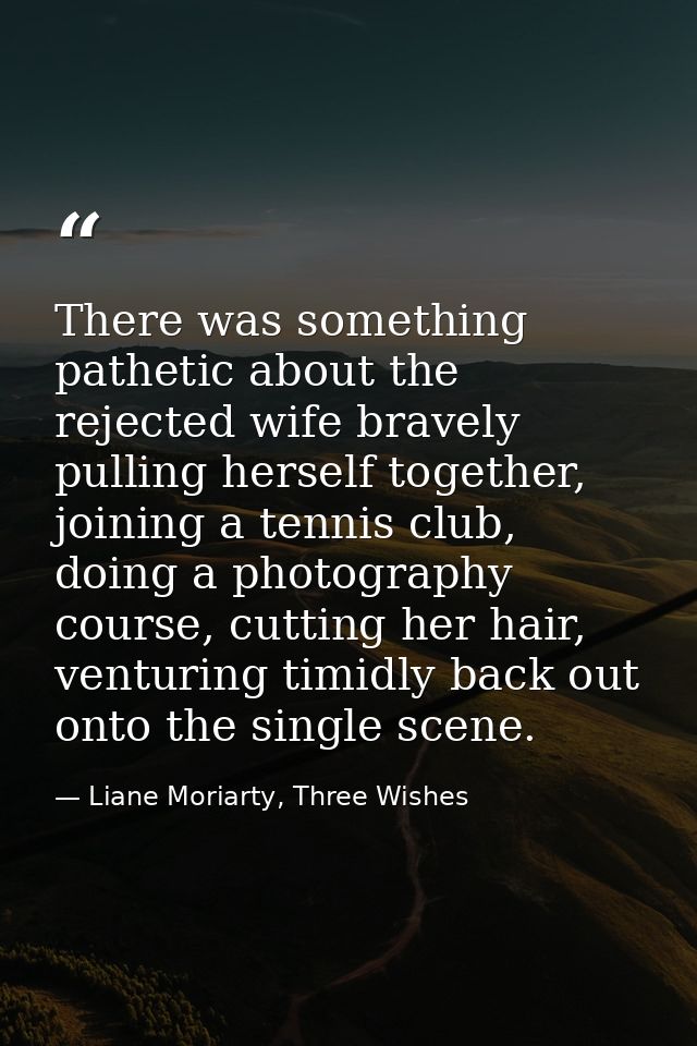 There was something pathetic about the rejected wife bravely pulling herself together, joining a tennis club, doing a ph — Liane Moriarty, Three Wishes