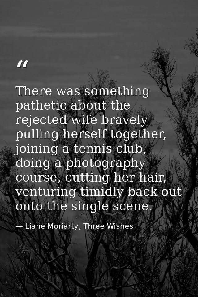 There was something pathetic about the rejected wife bravely pulling herself together, joining a tennis club, doing a ph — Liane Moriarty, Three Wishes