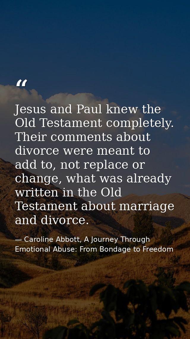 Jesus and Paul knew the Old Testament completely. Their comments about divorce were meant to add to, not replace or chan — Caroline Abbott, A Journey Through Emotional Abuse: From Bondage to Freedom
