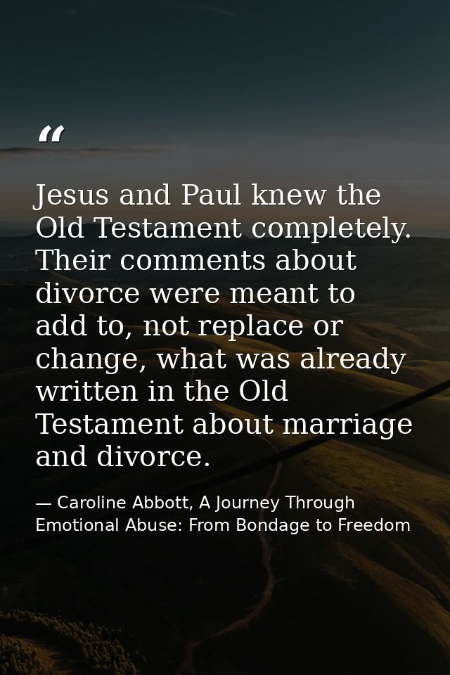 Jesus and Paul knew the Old Testament completely. Their comments about divorce were meant to add to, not replace or chan — Caroline Abbott, A Journey Through Emotional Abuse: From Bondage to Freedom