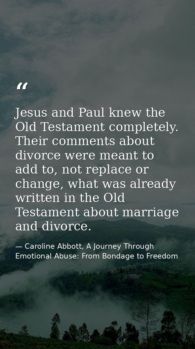 Jesus and Paul knew the Old Testament completely. Their comments about divorce were meant to add to, not replace or chan — Caroline Abbott, A Journey Through Emotional Abuse: From Bondage to Freedom