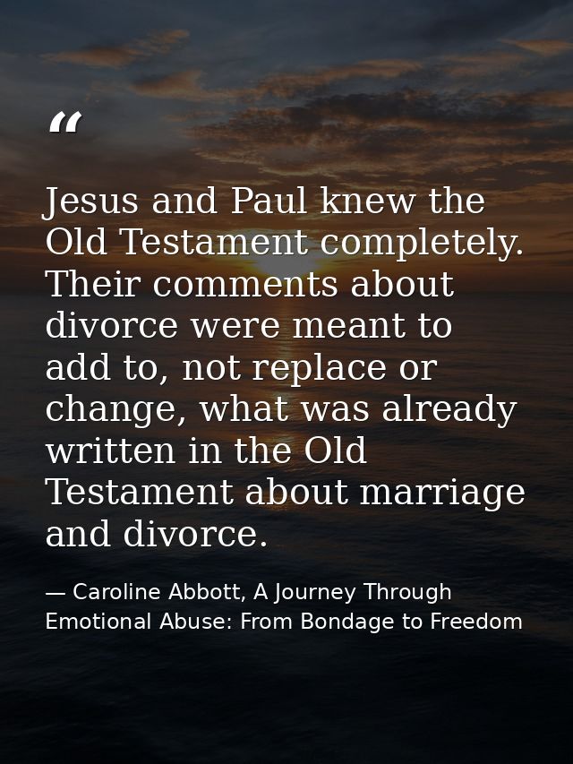 Jesus and Paul knew the Old Testament completely. Their comments about divorce were meant to add to, not replace or chan — Caroline Abbott, A Journey Through Emotional Abuse: From Bondage to Freedom