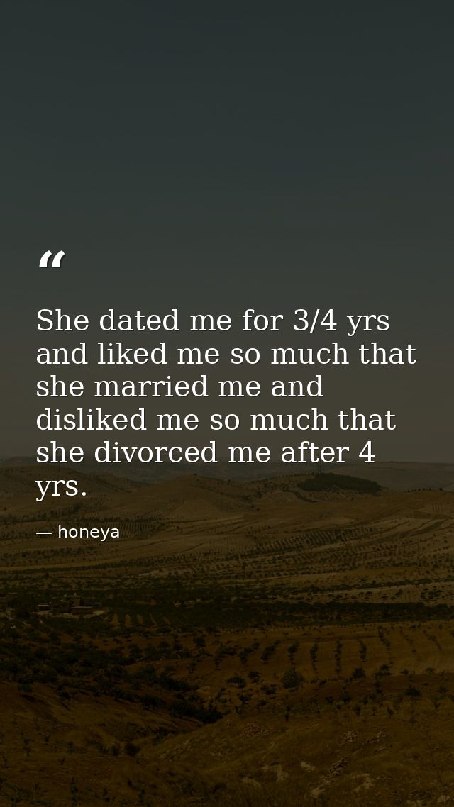 She dated me for 3/4 yrs and liked me so much that she married me and disliked me so much that she divorced me after 4 y — honeya