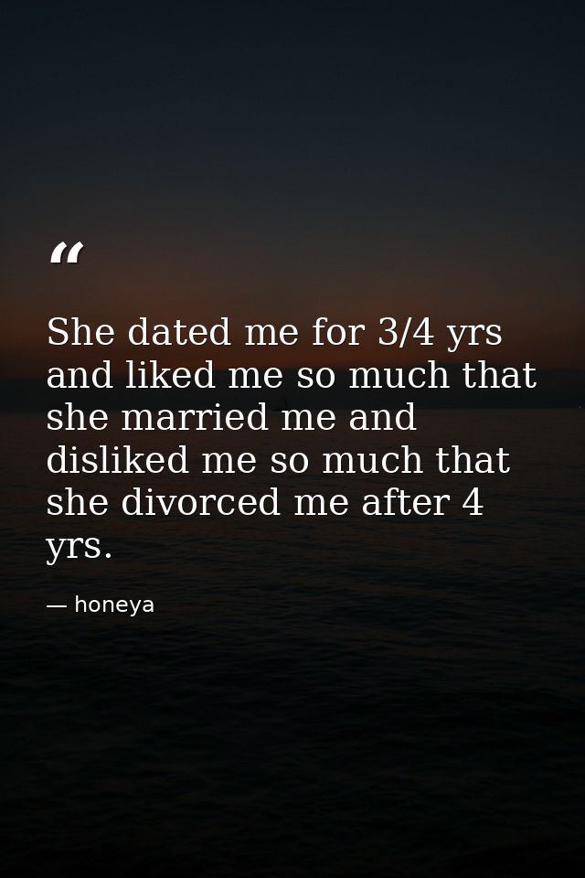 She dated me for 3/4 yrs and liked me so much that she married me and disliked me so much that she divorced me after 4 y — honeya
