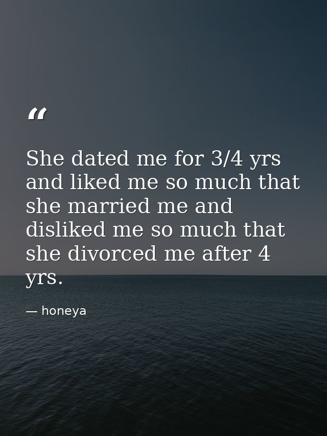 She dated me for 3/4 yrs and liked me so much that she married me and disliked me so much that she divorced me after 4 y — honeya