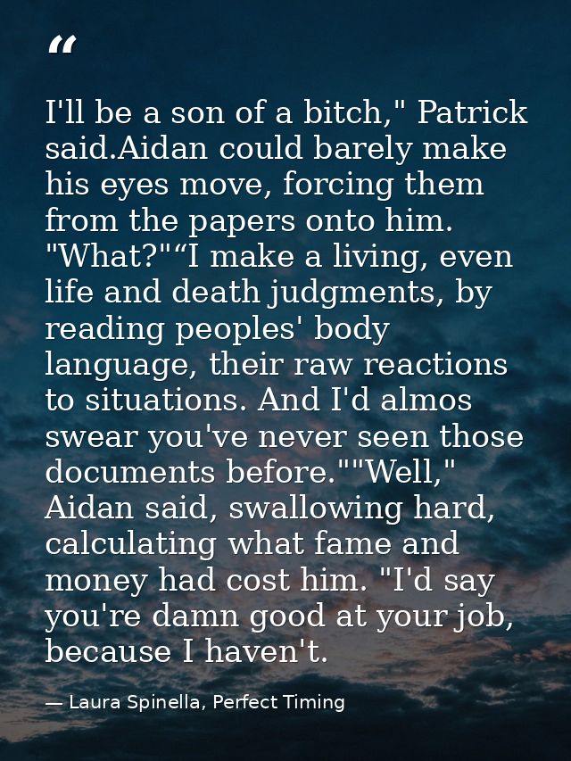 I'll be a son of a bitch," Patrick said.Aidan could barely make his eyes move, forcing them from the papers onto him. "W — Laura Spinella, Perfect Timing