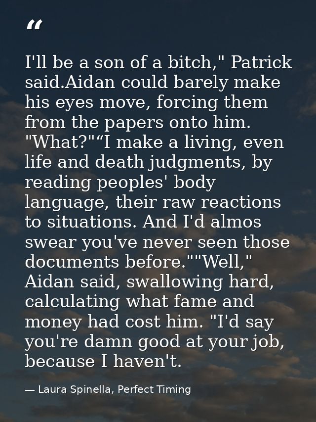 I'll be a son of a bitch," Patrick said.Aidan could barely make his eyes move, forcing them from the papers onto him. "W — Laura Spinella, Perfect Timing