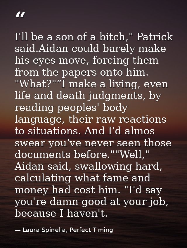 I'll be a son of a bitch," Patrick said.Aidan could barely make his eyes move, forcing them from the papers onto him. "W — Laura Spinella, Perfect Timing
