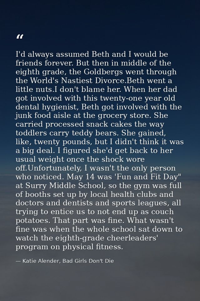 I'd always assumed Beth and I would be friends forever. But then in middle of the eighth grade, the Goldbergs went throu — Katie Alender, Bad Girls Don't Die