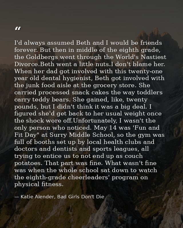 I'd always assumed Beth and I would be friends forever. But then in middle of the eighth grade, the Goldbergs went throu — Katie Alender, Bad Girls Don't Die