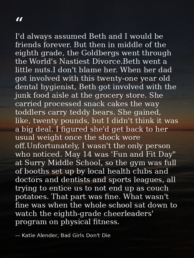 I'd always assumed Beth and I would be friends forever. But then in middle of the eighth grade, the Goldbergs went throu — Katie Alender, Bad Girls Don't Die