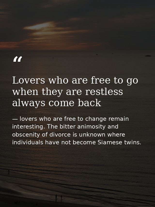 Lovers who are free to go when they are restless always come back — lovers who are free to change remain interesting. The bitter animosity and obscenity of divorce is unknown where individuals have not become Siamese twins.