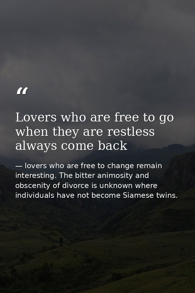 Lovers who are free to go when they are restless always come back — lovers who are free to change remain interesting. The bitter animosity and obscenity of divorce is unknown where individuals have not become Siamese twins.