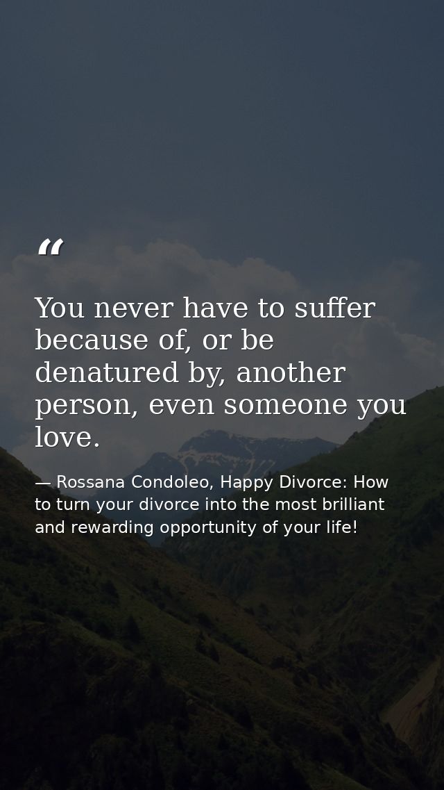 You never have to suffer because of, or be denatured by, another person, even someone you love. — Rossana Condoleo, Happy Divorce: How to turn your divorce into the most brilliant and rewarding opportunity of your life!